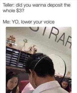 Top text says "Teller: did you wanna deposit the whole $3?", bottom text: "Me: YO, lower your voice", with an image of a man leaning into a teller’s window looking embarrassed.